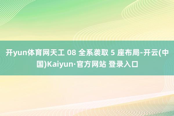 开yun体育网天工 08 全系袭取 5 座布局-开云(中国)Kaiyun·官方网站 登录入口