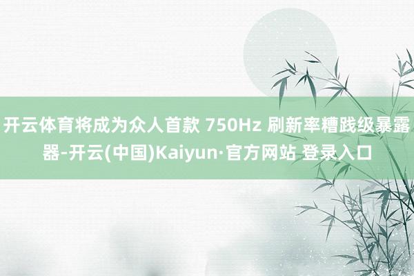 开云体育将成为众人首款 750Hz 刷新率糟践级暴露器-开云(中国)Kaiyun·官方网站 登录入口