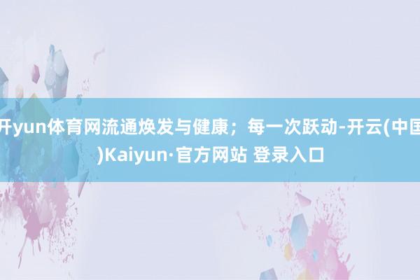 开yun体育网流通焕发与健康;每一次跃动-开云(中国)Kaiyun·官方网站 登录入口