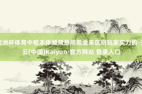 欧洲杯体育中枢本体频频是用氪金来区别玩家实力的-开云(中国)Kaiyun·官方网站 登录入口
