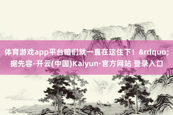 体育游戏app平台咱们就一直在这住下！&rdquo;据先容-开云(中国)Kaiyun·官方网站 登录入口