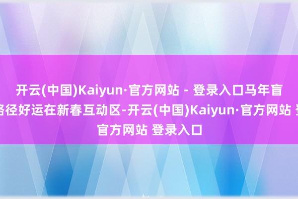 开云(中国)Kaiyun·官方网站 - 登录入口马年盲盒开启路径好运在新春互动区-开云(中国)Kaiyun·官方网站 登录入口