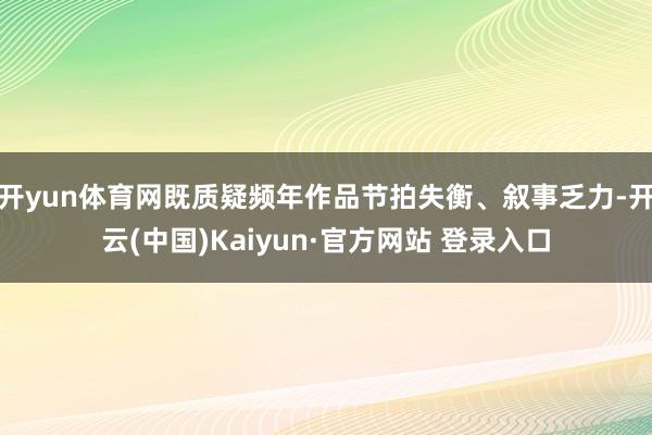 开yun体育网既质疑频年作品节拍失衡、叙事乏力-开云(中国)Kaiyun·官方网站 登录入口