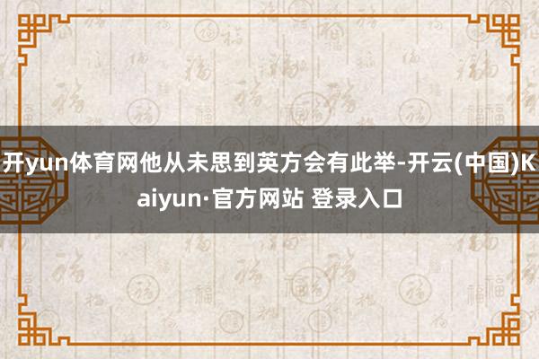 开yun体育网他从未思到英方会有此举-开云(中国)Kaiyun·官方网站 登录入口