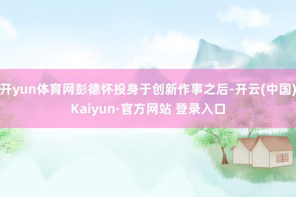 开yun体育网彭德怀投身于创新作事之后-开云(中国)Kaiyun·官方网站 登录入口