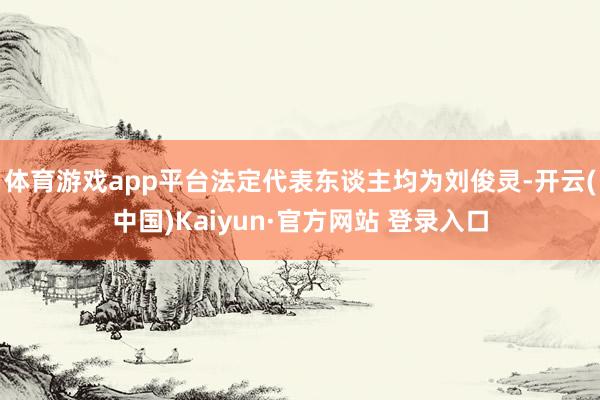 体育游戏app平台法定代表东谈主均为刘俊灵-开云(中国)Kaiyun·官方网站 登录入口