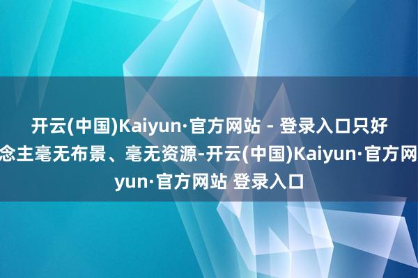 开云(中国)Kaiyun·官方网站 - 登录入口只好他一个东说念主毫无布景、毫无资源-开云(中国)Kaiyun·官方网站 登录入口