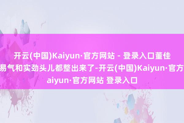 开云(中国)Kaiyun·官方网站 - 登录入口董佳森把那种书贸易气和实劲头儿都整出来了-开云(中国)Kaiyun·官方网站 登录入口