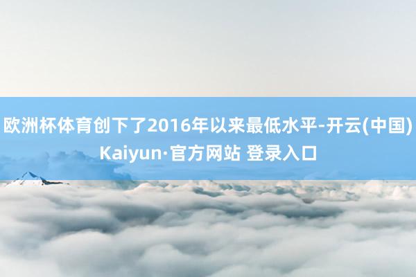 欧洲杯体育创下了2016年以来最低水平-开云(中国)Kaiyun·官方网站 登录入口