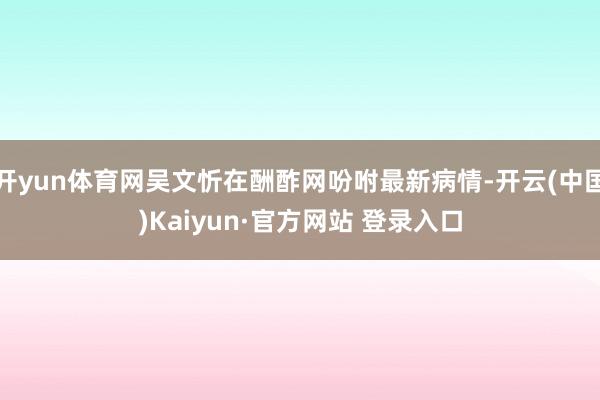 开yun体育网吴文忻在酬酢网吩咐最新病情-开云(中国)Kaiyun·官方网站 登录入口