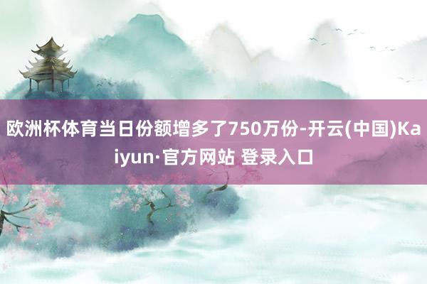 欧洲杯体育当日份额增多了750万份-开云(中国)Kaiyun·官方网站 登录入口