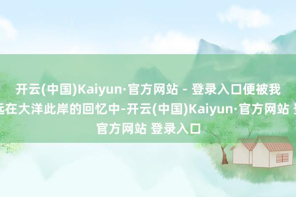 开云(中国)Kaiyun·官方网站 - 登录入口便被我拉进了远在大洋此岸的回忆中-开云(中国)Kaiyun·官方网站 登录入口