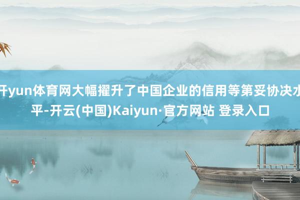 开yun体育网大幅擢升了中国企业的信用等第妥协决水平-开云(中国)Kaiyun·官方网站 登录入口