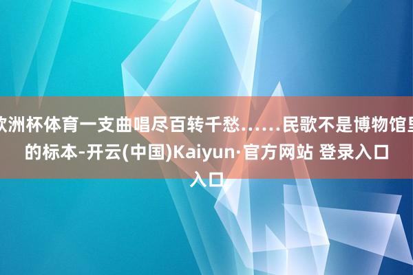 欧洲杯体育一支曲唱尽百转千愁……民歌不是博物馆里的标本-开云(中国)Kaiyun·官方网站 登录入口