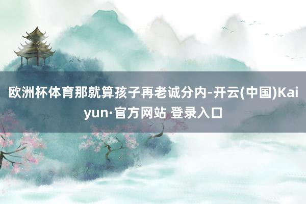 欧洲杯体育那就算孩子再老诚分内-开云(中国)Kaiyun·官方网站 登录入口