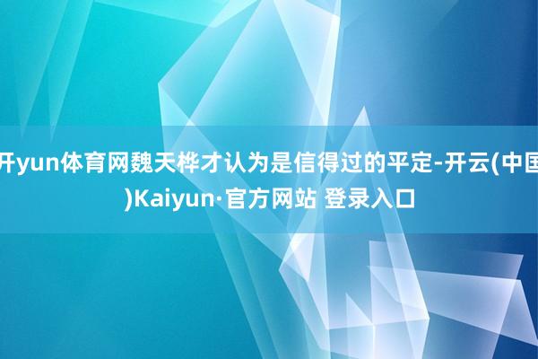开yun体育网魏天桦才认为是信得过的平定-开云(中国)Kaiyun·官方网站 登录入口