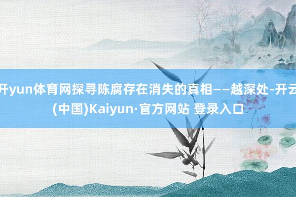 开yun体育网探寻陈腐存在消失的真相——越深处-开云(中国)Kaiyun·官方网站 登录入口