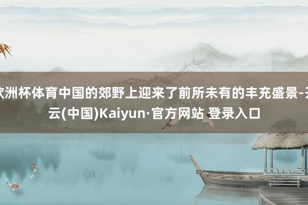 欧洲杯体育中国的郊野上迎来了前所未有的丰充盛景-开云(中国)Kaiyun·官方网站 登录入口