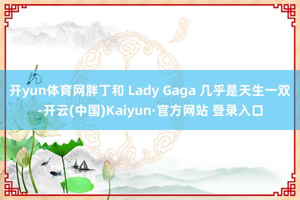 开yun体育网胖丁和 Lady Gaga 几乎是天生一双-开云(中国)Kaiyun·官方网站 登录入口
