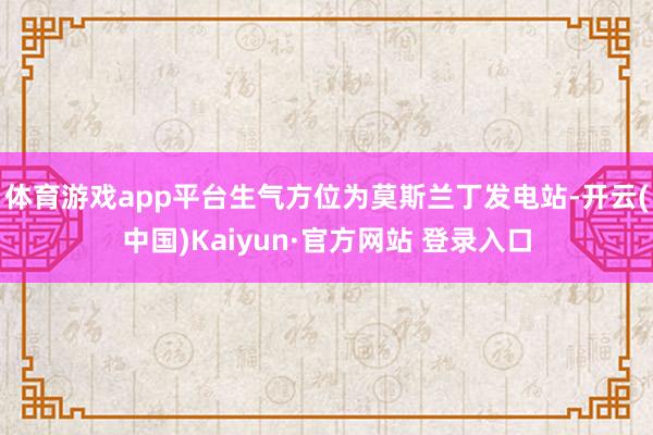 体育游戏app平台生气方位为莫斯兰丁发电站-开云(中国)Kaiyun·官方网站 登录入口
