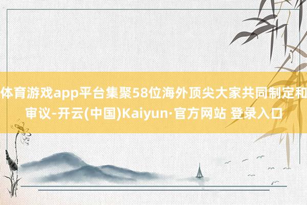 体育游戏app平台集聚58位海外顶尖大家共同制定和审议-开云(中国)Kaiyun·官方网站 登录入口