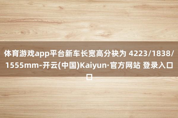 体育游戏app平台新车长宽高分袂为 4223/1838/1555mm-开云(中国)Kaiyun·官方网站 登录入口
