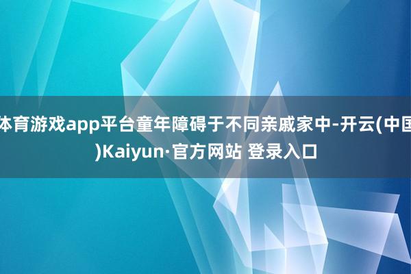 体育游戏app平台童年障碍于不同亲戚家中-开云(中国)Kaiyun·官方网站 登录入口