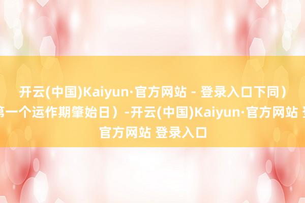 开云(中国)Kaiyun·官方网站 - 登录入口下同）起（即第一个运作期肇始日）-开云(中国)Kaiyun·官方网站 登录入口