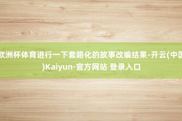 欧洲杯体育进行一下套路化的故事改编结果-开云(中国)Kaiyun·官方网站 登录入口