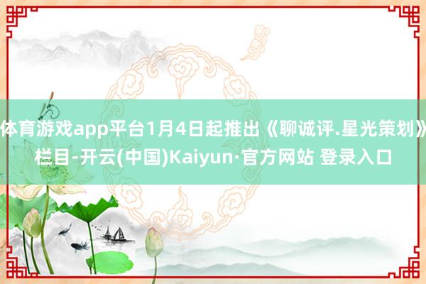 体育游戏app平台1月4日起推出《聊诚评.星光策划》栏目-开云(中国)Kaiyun·官方网站 登录入口
