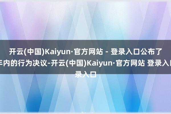 开云(中国)Kaiyun·官方网站 - 登录入口公布了年内的行为决议-开云(中国)Kaiyun·官方网站 登录入口