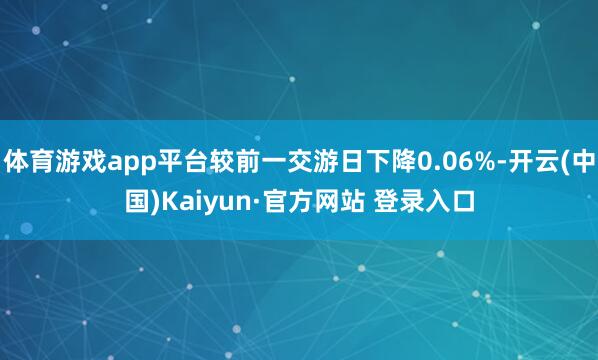 体育游戏app平台较前一交游日下降0.06%-开云(中国)Kaiyun·官方网站 登录入口