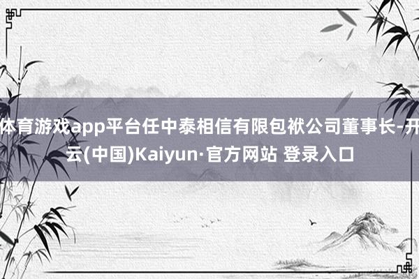 体育游戏app平台任中泰相信有限包袱公司董事长-开云(中国)Kaiyun·官方网站 登录入口