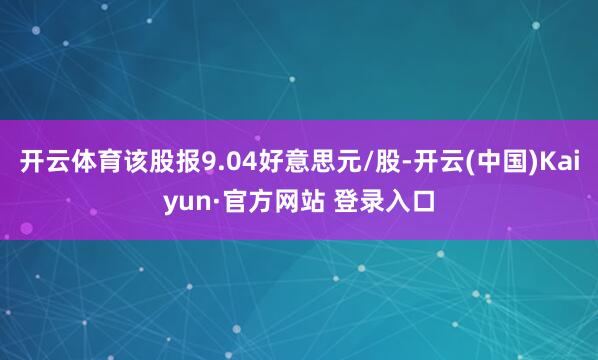 开云体育该股报9.04好意思元/股-开云(中国)Kaiyun·官方网站 登录入口