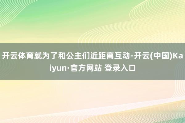 开云体育就为了和公主们近距离互动-开云(中国)Kaiyun·官方网站 登录入口