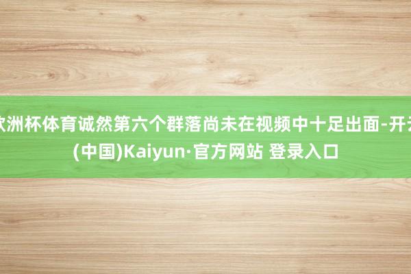 欧洲杯体育诚然第六个群落尚未在视频中十足出面-开云(中国)Kaiyun·官方网站 登录入口