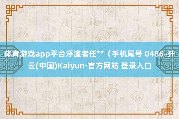 体育游戏app平台浮滥者任**（手机尾号 0486-开云(中国)Kaiyun·官方网站 登录入口