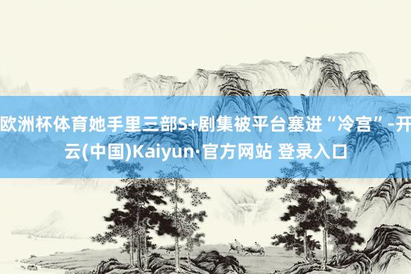 欧洲杯体育她手里三部S+剧集被平台塞进“冷宫”-开云(中国)Kaiyun·官方网站 登录入口