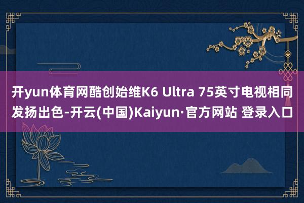 开yun体育网酷创始维K6 Ultra 75英寸电视相同发扬出色-开云(中国)Kaiyun·官方网站 登录入口