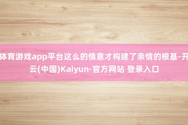 体育游戏app平台这么的情意才构建了亲情的根基-开云(中国)Kaiyun·官方网站 登录入口