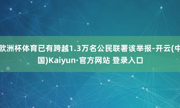 欧洲杯体育已有跨越1.3万名公民联署该举报-开云(中国)Kaiyun·官方网站 登录入口