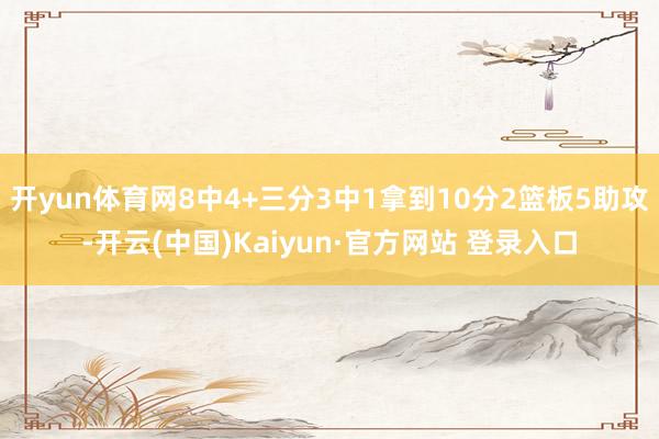 开yun体育网8中4+三分3中1拿到10分2篮板5助攻-开云(中国)Kaiyun·官方网站 登录入口