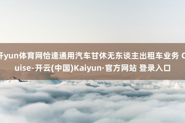 开yun体育网恰逢通用汽车甘休无东谈主出租车业务 Cruise-开云(中国)Kaiyun·官方网站 登录入口