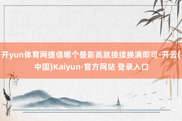 开yun体育网提倡哪个叠影高就接续换满即可-开云(中国)Kaiyun·官方网站 登录入口