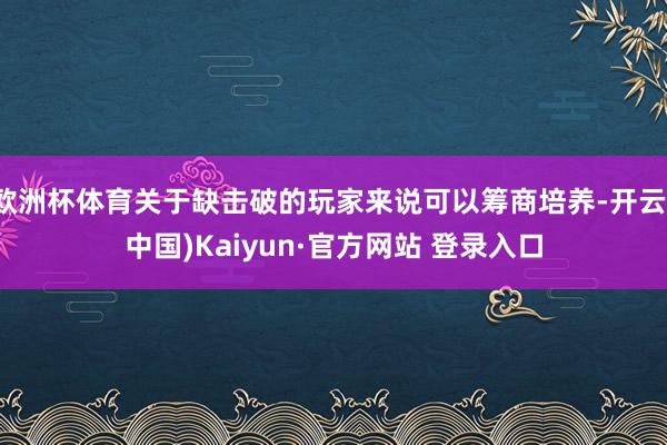 欧洲杯体育关于缺击破的玩家来说可以筹商培养-开云(中国)Kaiyun·官方网站 登录入口