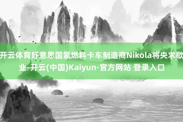 开云体育好意思国氢燃料卡车制造商Nikola将央求歇业-开云(中国)Kaiyun·官方网站 登录入口