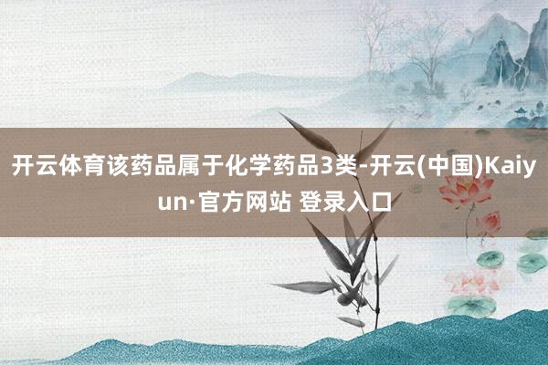 开云体育该药品属于化学药品3类-开云(中国)Kaiyun·官方网站 登录入口