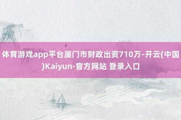 体育游戏app平台厦门市财政出资710万-开云(中国)Kaiyun·官方网站 登录入口