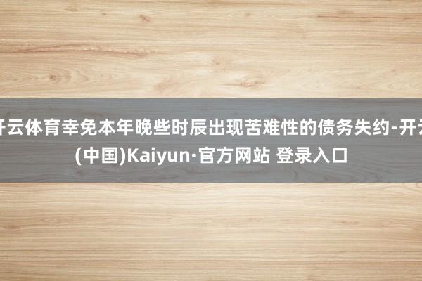 开云体育幸免本年晚些时辰出现苦难性的债务失约-开云(中国)Kaiyun·官方网站 登录入口
