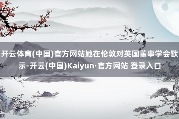 开云体育(中国)官方网站 她在伦敦对英国董事学会默示-开云(中国)Kaiyun·官方网站 登录入口